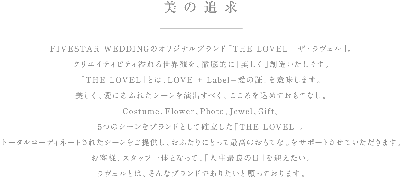 美の追求 FIVESTAR WEDDINGのオリジナルブランド「THE LOVEL　ザ・ラヴェル」。クリエイティビティ溢れる世界観を、徹底的に「美しく」創造いたします。「THE LOVEL」とは、LOVE + Label＝愛の証、を意味します。美しく、愛にあふれたシーンを演出すべく、こころを込めておもてなし。Costume、Flower、Photo、Jewel。4つのシーンをブランドとして確立した「THE LOVEL」。トータルコーディネートされたシーンをご提供し、おふたりにとって最高のおもてなしをサポートさせていただきます。お客様、スタッフ一体となって、「人生最良の日」を迎えたい。ラヴェルとは、そんなブランドでありたいと願っております。